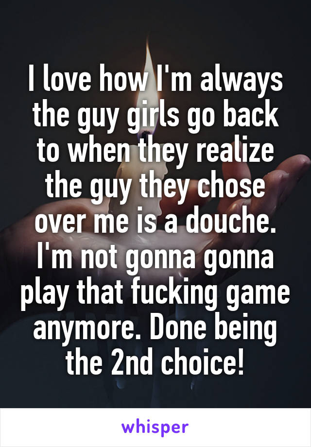 I love how I'm always the guy girls go back to when they realize the guy they chose over me is a douche. I'm not gonna gonna play that fucking game anymore. Done being the 2nd choice!