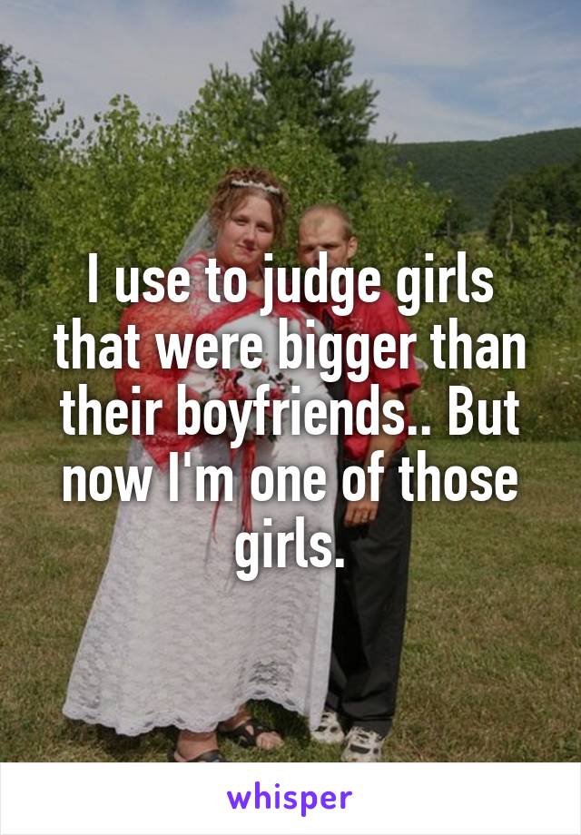 I use to judge girls that were bigger than their boyfriends.. But now I'm one of those girls.