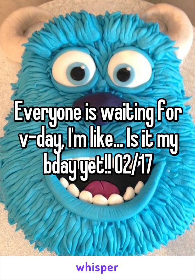 Everyone is waiting for v-day, I'm like... Is it my bday yet!! 02/17