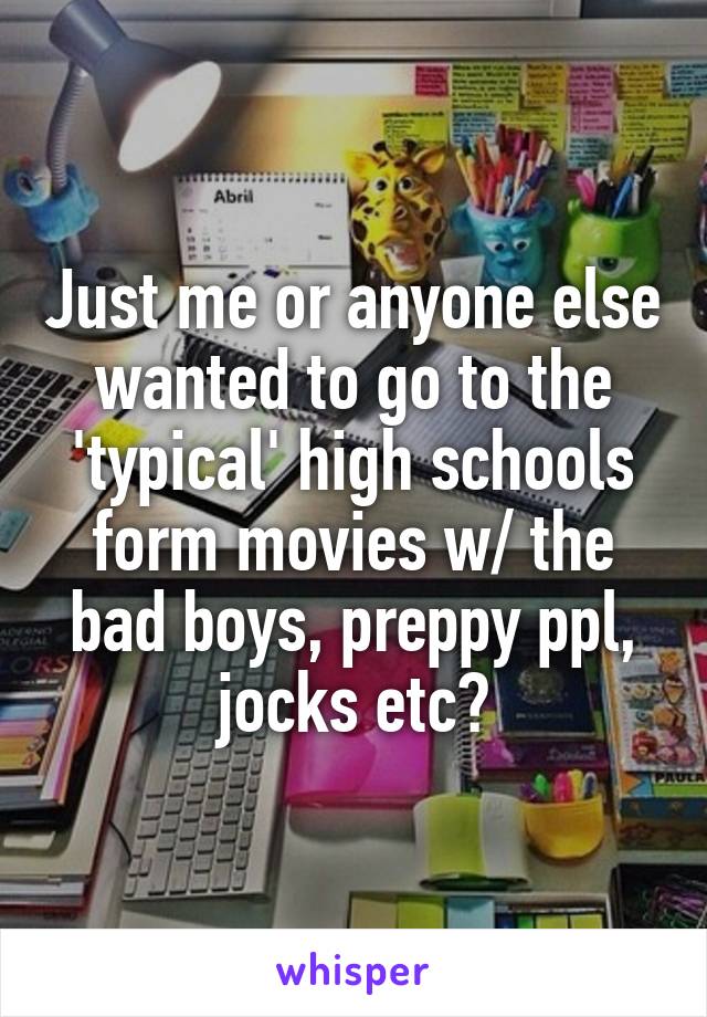 Just me or anyone else wanted to go to the 'typical' high schools form movies w/ the bad boys, preppy ppl, jocks etc?