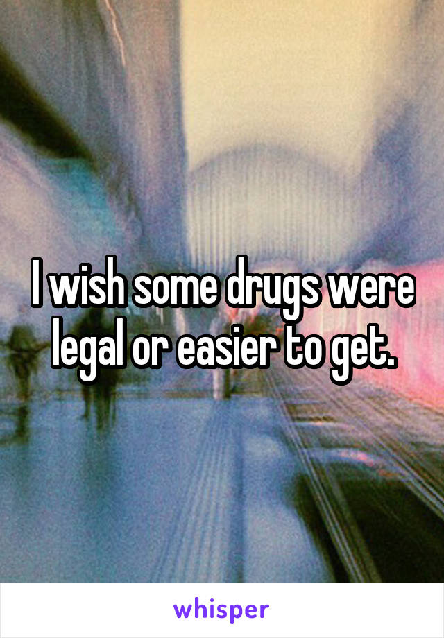 I wish some drugs were legal or easier to get.
