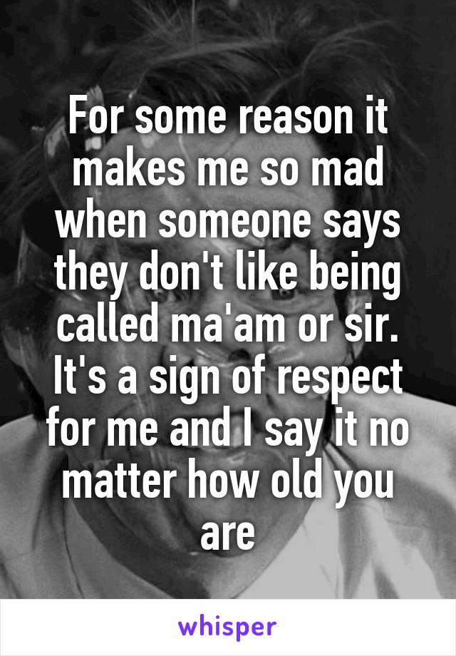 For some reason it makes me so mad when someone says they don't like being called ma'am or sir. It's a sign of respect for me and I say it no matter how old you are