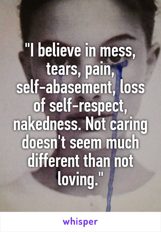 "I believe in mess, tears, pain, self-abasement, loss of self-respect, nakedness. Not caring doesn't seem much different than not loving."