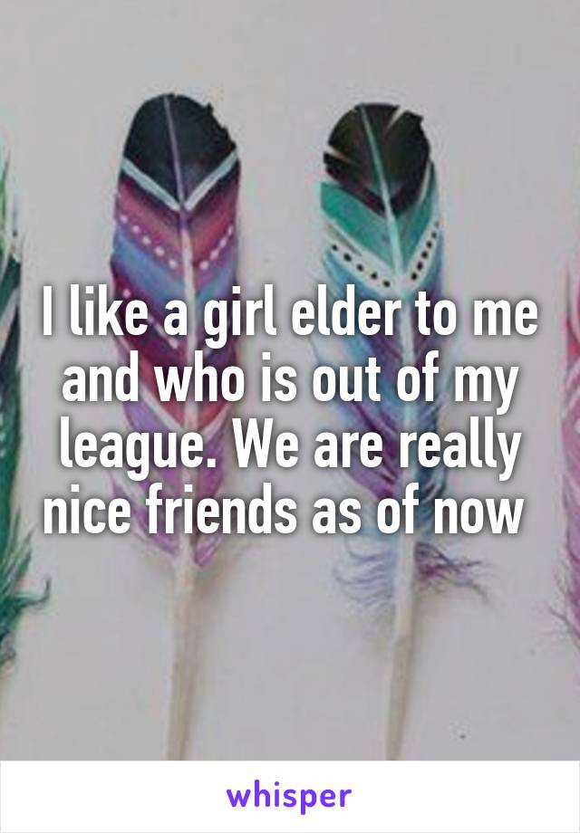 I like a girl elder to me and who is out of my league. We are really nice friends as of now 