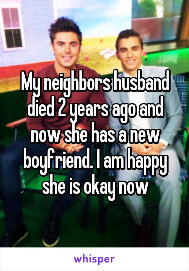 My neighbors husband died 2 years ago and now she has a new boyfriend. I am happy she is okay now
