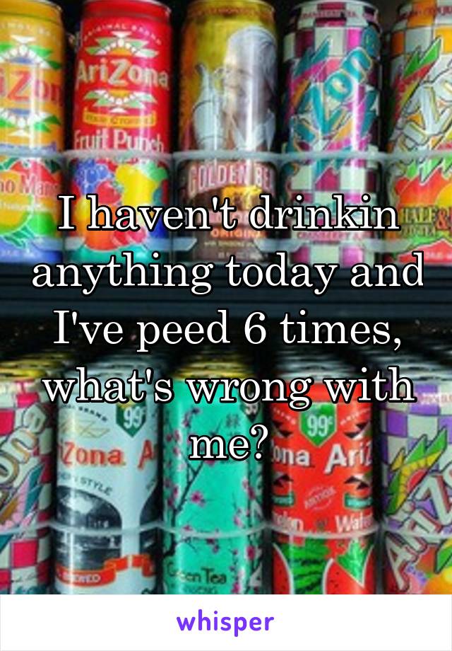 I haven't drinkin anything today and I've peed 6 times, what's wrong with me?