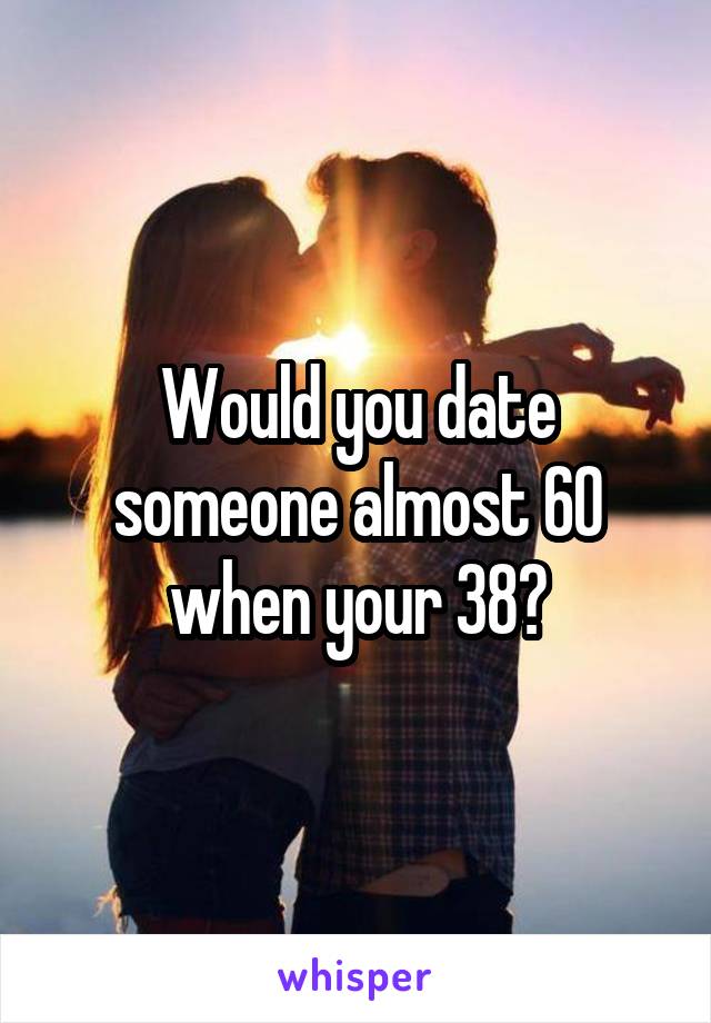 Would you date someone almost 60 when your 38?