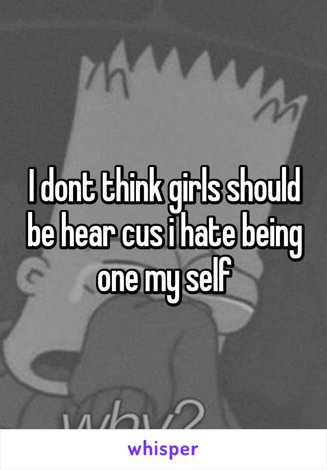 I dont think girls should be hear cus i hate being one my self