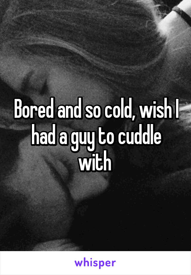 Bored and so cold, wish I had a guy to cuddle with 