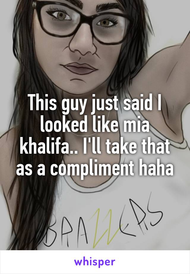 This guy just said I looked like mia khalifa.. I'll take that as a compliment haha