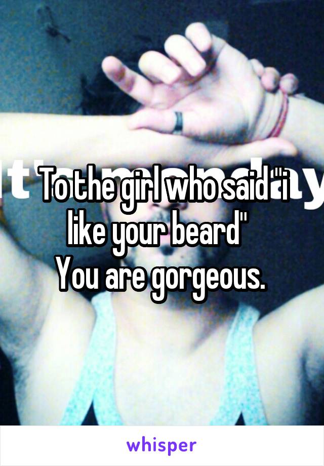 To the girl who said "i like your beard"  
You are gorgeous. 