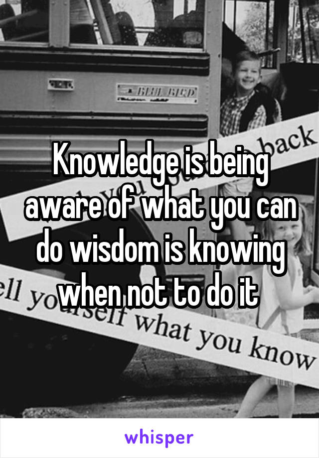 Knowledge is being aware of what you can do wisdom is knowing when not to do it 