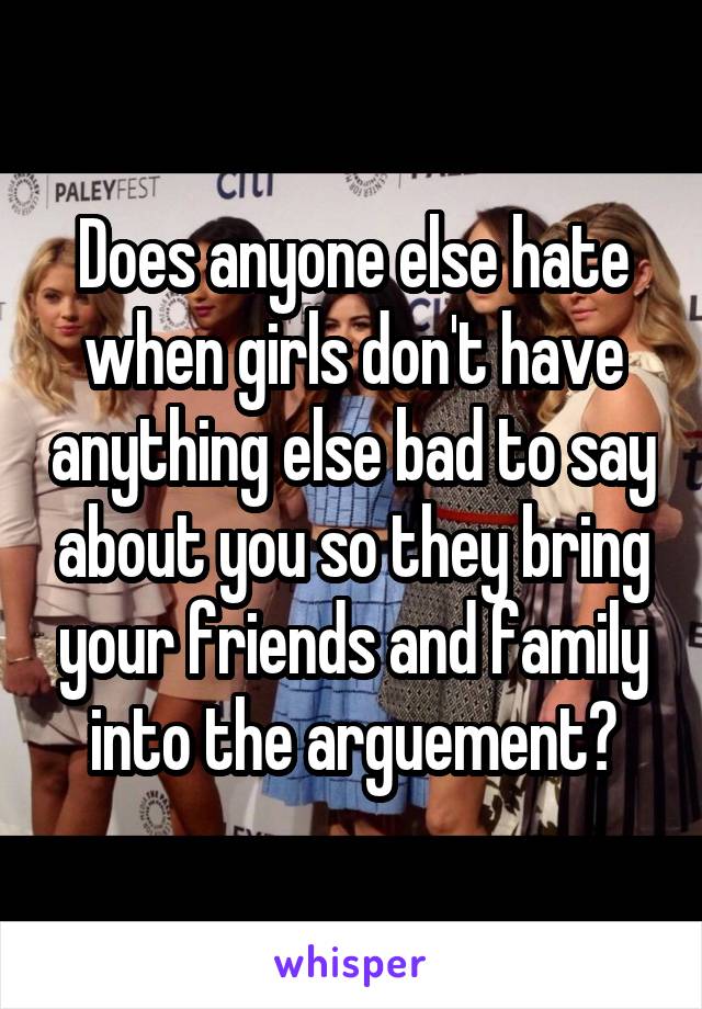 Does anyone else hate when girls don't have anything else bad to say about you so they bring your friends and family into the arguement?