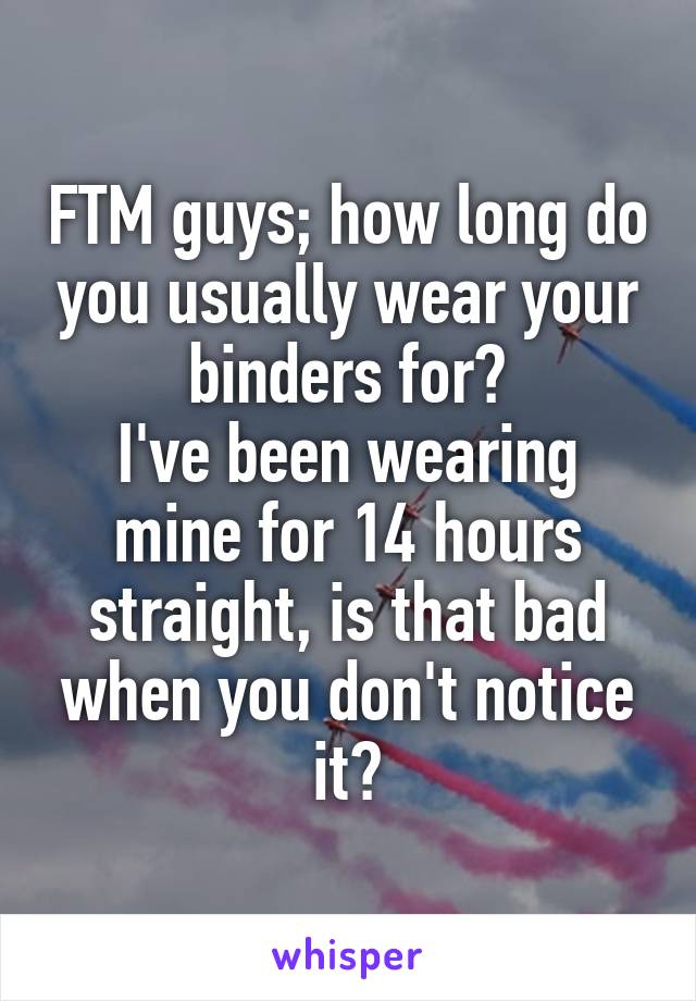 FTM guys; how long do you usually wear your binders for?
I've been wearing mine for 14 hours straight, is that bad when you don't notice it?