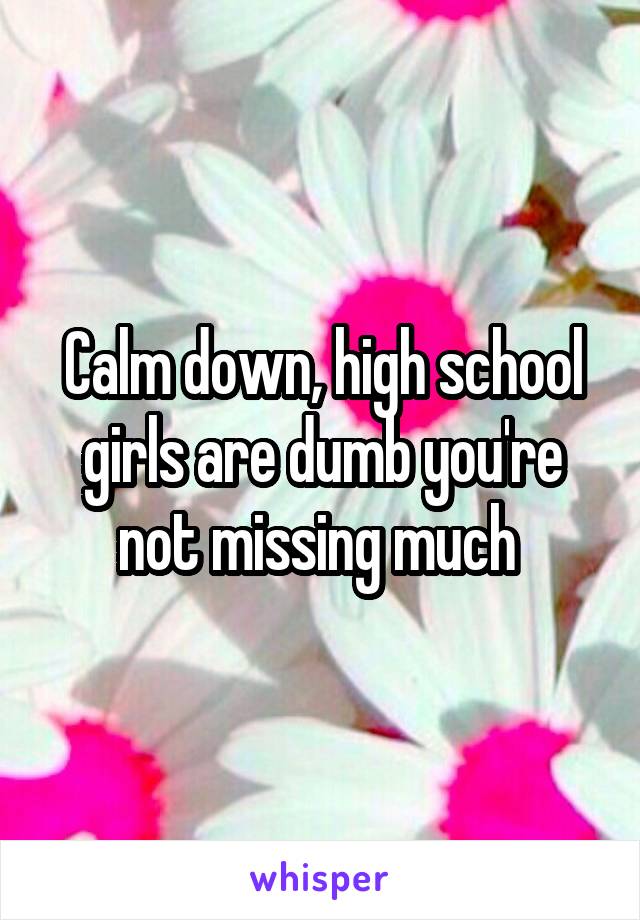 Calm down, high school girls are dumb you're not missing much 