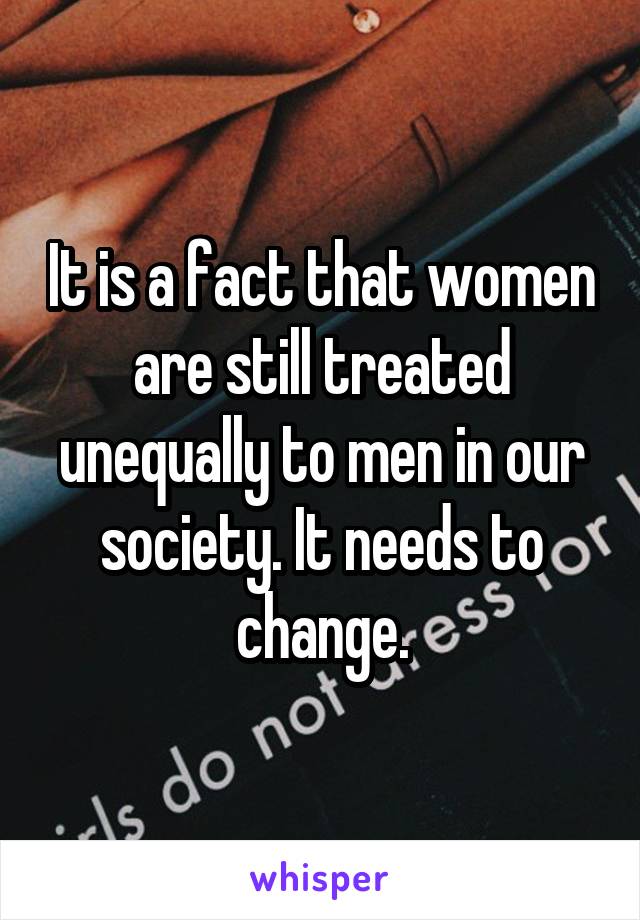 It is a fact that women are still treated unequally to men in our society. It needs to change.