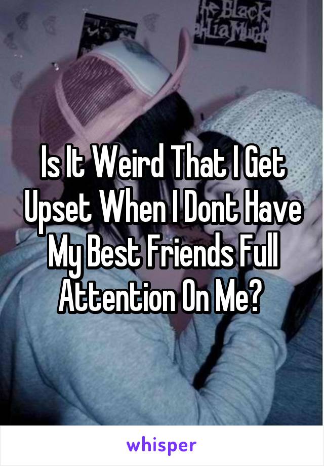 Is It Weird That I Get Upset When I Dont Have My Best Friends Full Attention On Me? 