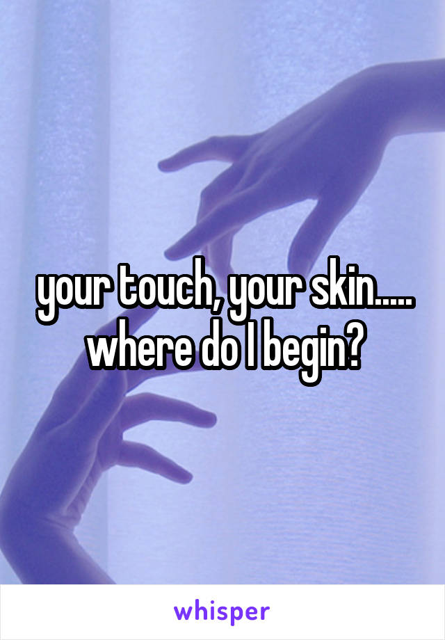 your touch, your skin..... where do I begin?