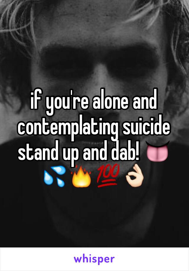 if you're alone and contemplating suicide stand up and dab! 👅💦🔥💯👌🏻