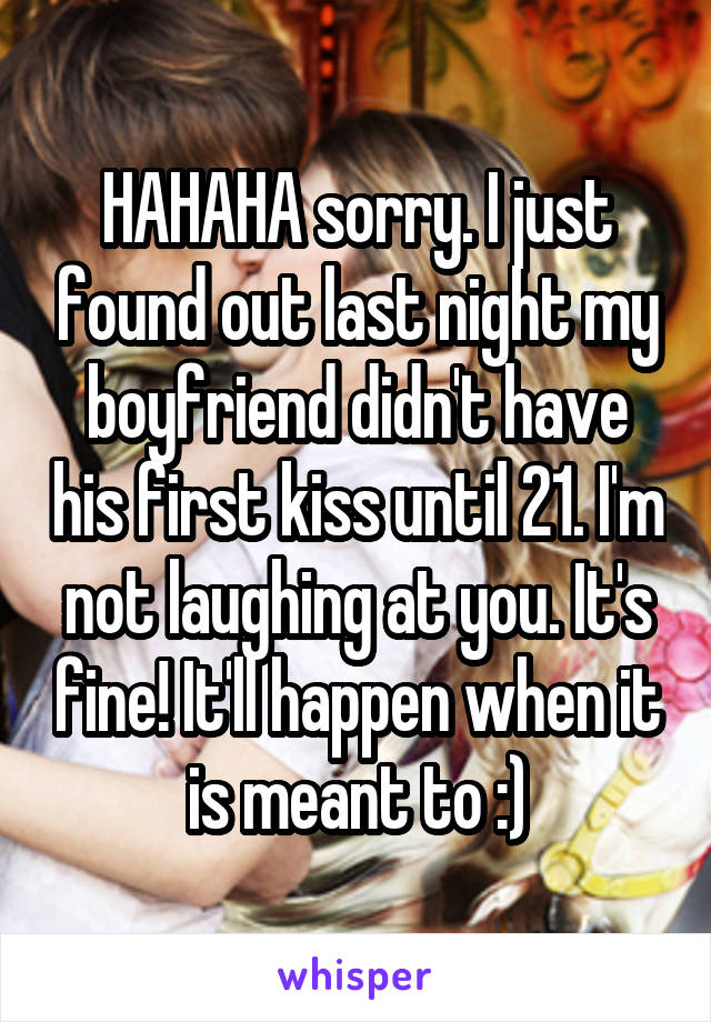 HAHAHA sorry. I just found out last night my boyfriend didn't have his first kiss until 21. I'm not laughing at you. It's fine! It'll happen when it is meant to :)