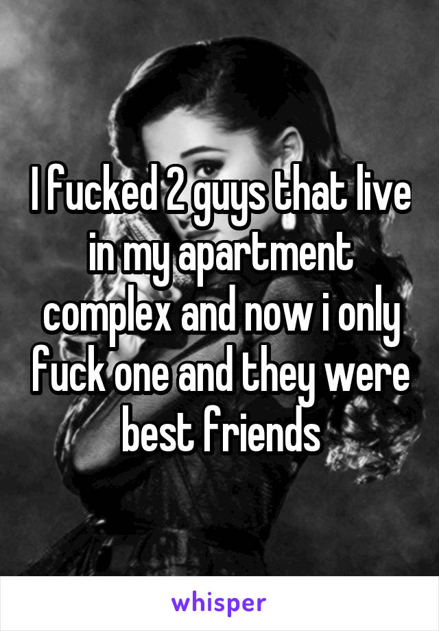 I fucked 2 guys that live in my apartment complex and now i only fuck one and they were best friends