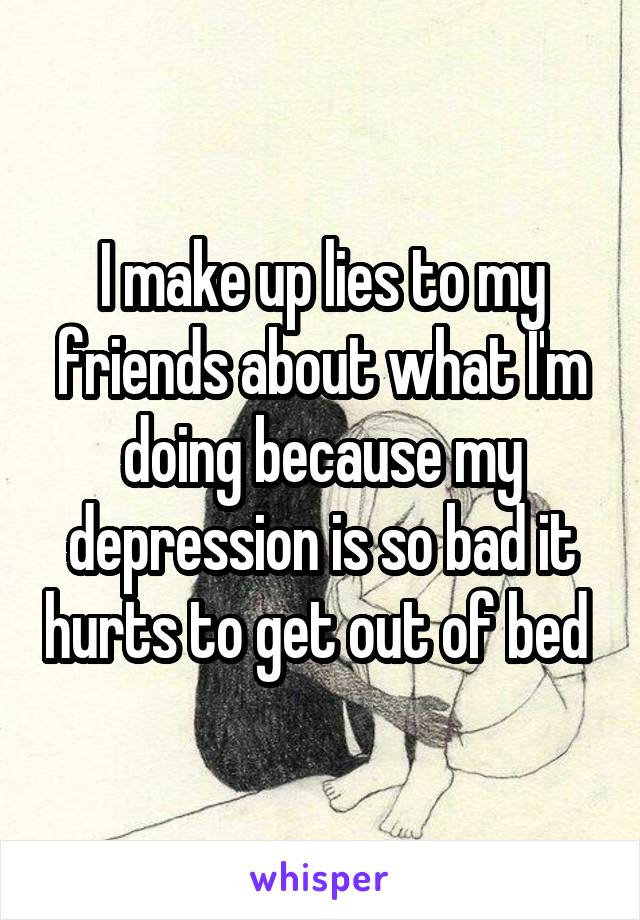 I make up lies to my friends about what I'm doing because my depression is so bad it hurts to get out of bed 
