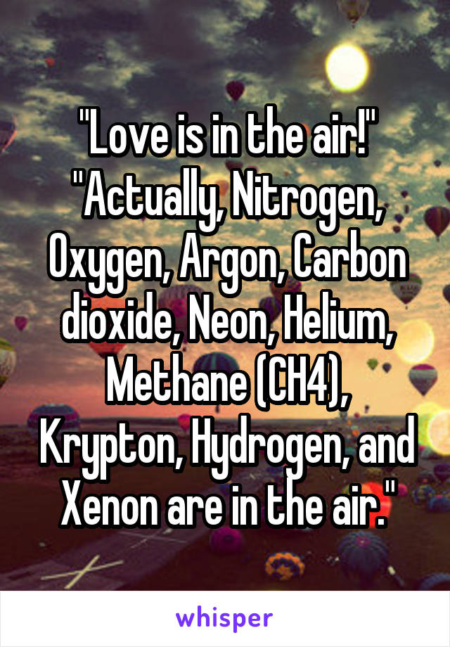 "Love is in the air!"
"Actually, Nitrogen, Oxygen, Argon, Carbon dioxide, Neon, Helium, Methane (CH4), Krypton, Hydrogen, and Xenon are in the air."