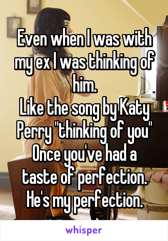 Even when I was with my ex I was thinking of him.
Like the song by Katy Perry "thinking of you"
Once you've had a taste of perfection.
He's my perfection.