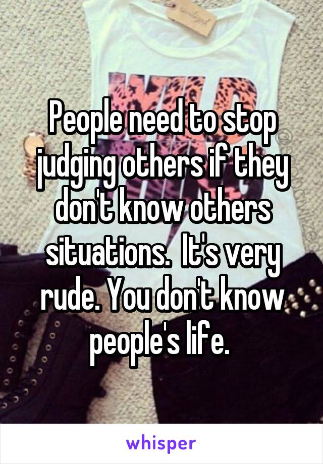 People need to stop judging others if they don't know others situations.  It's very rude. You don't know people's life. 