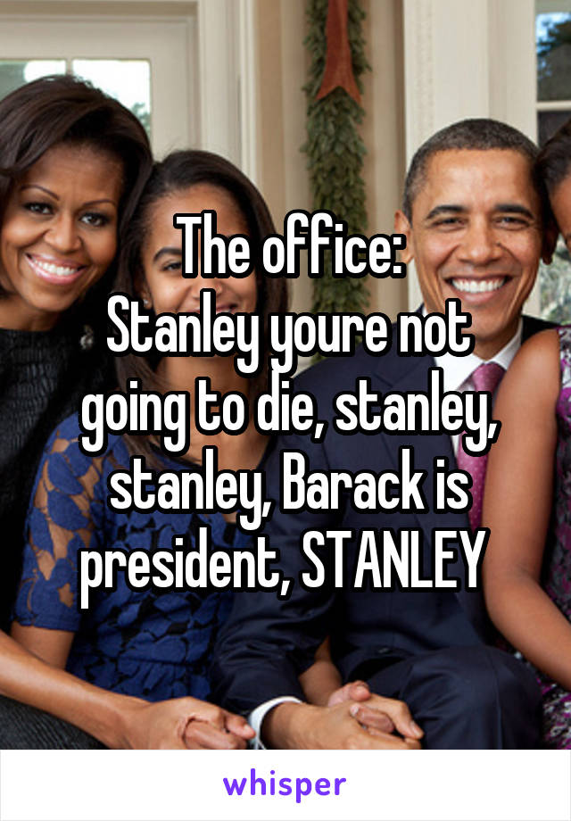 The office:
Stanley youre not going to die, stanley, stanley, Barack is president, STANLEY 
