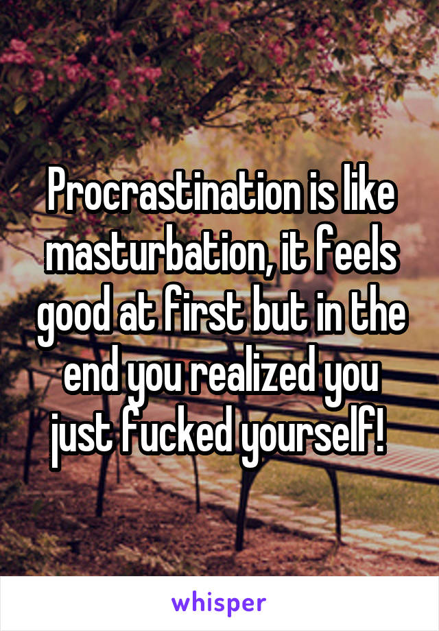 Procrastination is like masturbation, it feels good at first but in the end you realized you just fucked yourself! 