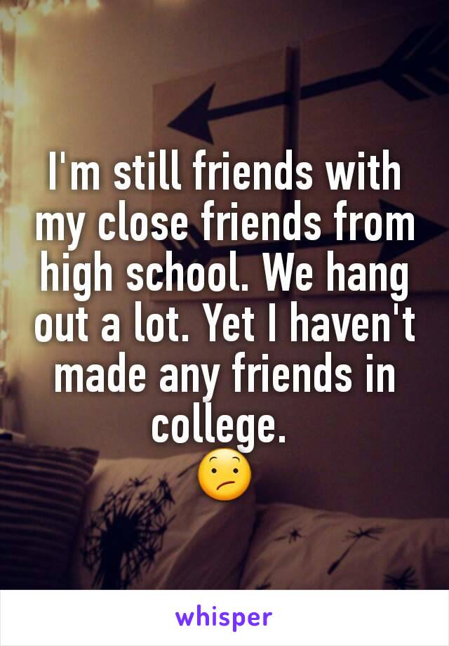 I'm still friends with my close friends from high school. We hang out a lot. Yet I haven't made any friends in college. 
😕