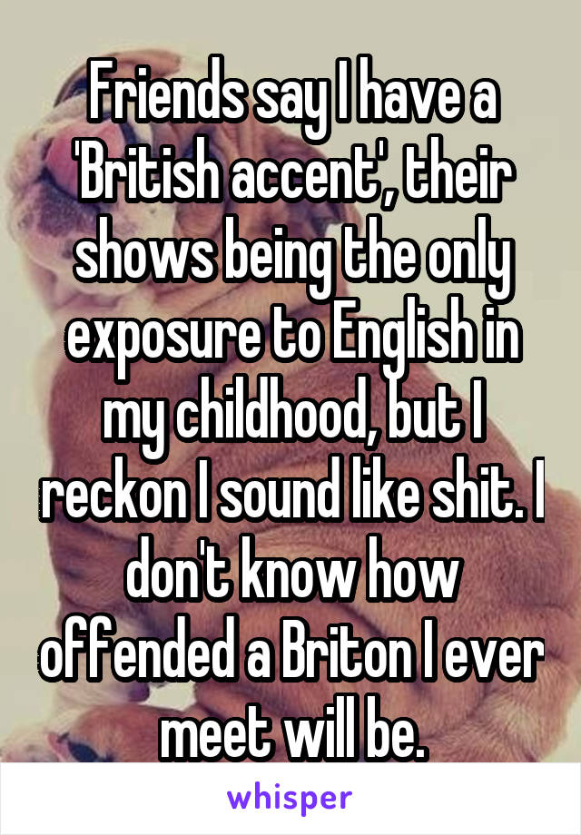 Friends say I have a 'British accent', their shows being the only exposure to English in my childhood, but I reckon I sound like shit. I don't know how offended a Briton I ever meet will be.