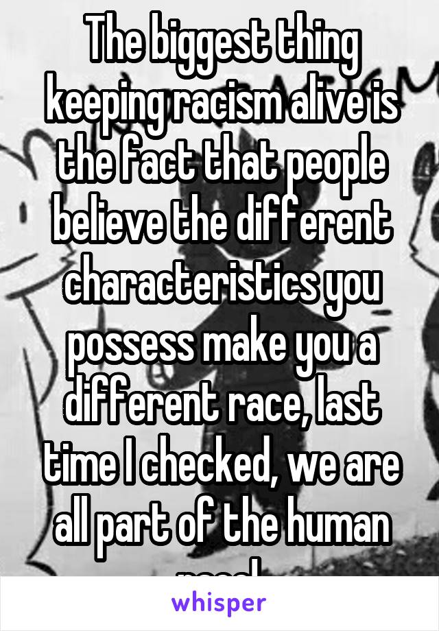 The biggest thing keeping racism alive is the fact that people believe the different characteristics you possess make you a different race, last time I checked, we are all part of the human race! 