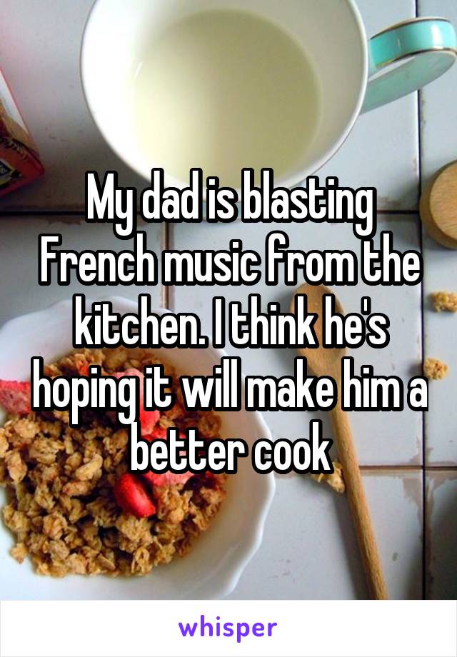 My dad is blasting French music from the kitchen. I think he's hoping it will make him a better cook