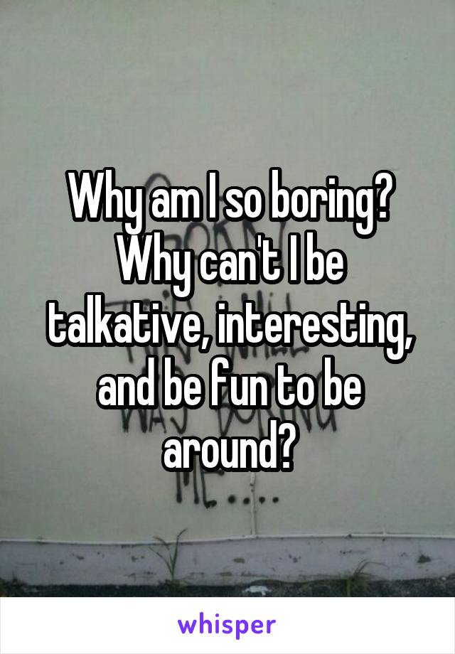 Why am I so boring? Why can't I be talkative, interesting, and be fun to be around?