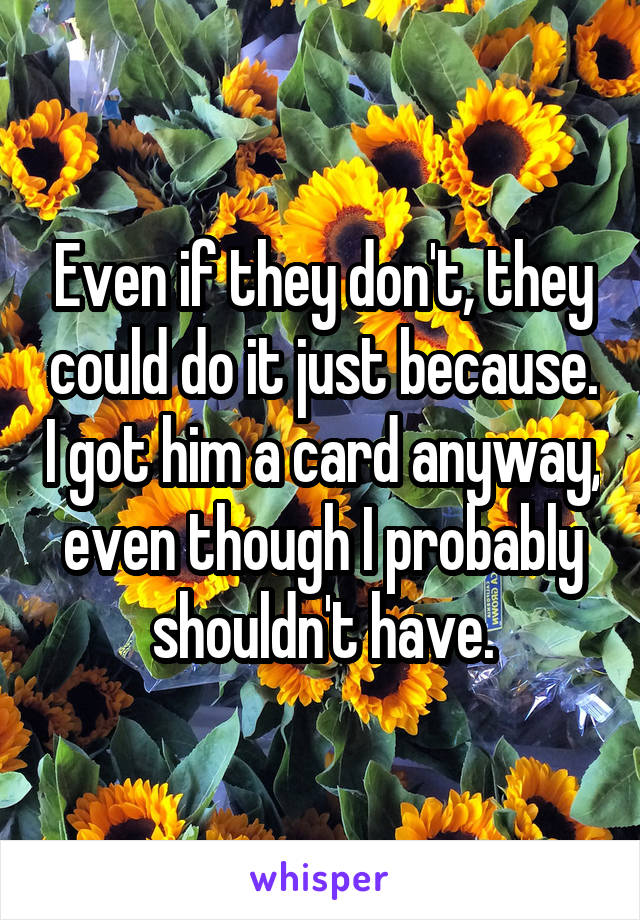Even if they don't, they could do it just because. I got him a card anyway, even though I probably shouldn't have.