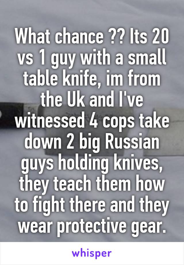 What chance ?? Its 20 vs 1 guy with a small table knife, im from the Uk and I've witnessed 4 cops take down 2 big Russian guys holding knives, they teach them how to fight there and they wear protective gear.