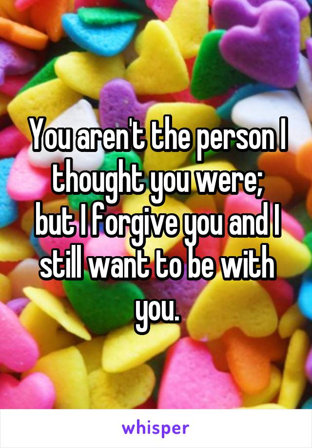 You aren't the person I thought you were;
but I forgive you and I still want to be with you.