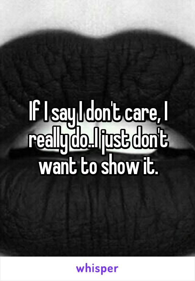 If I say I don't care, I really do..I just don't want to show it.