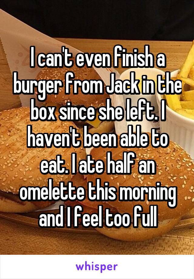 I can't even finish a burger from Jack in the box since she left. I haven't been able to eat. I ate half an omelette this morning and I feel too full