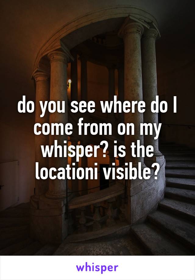 do you see where do I come from on my whisper? is the locationi visible?