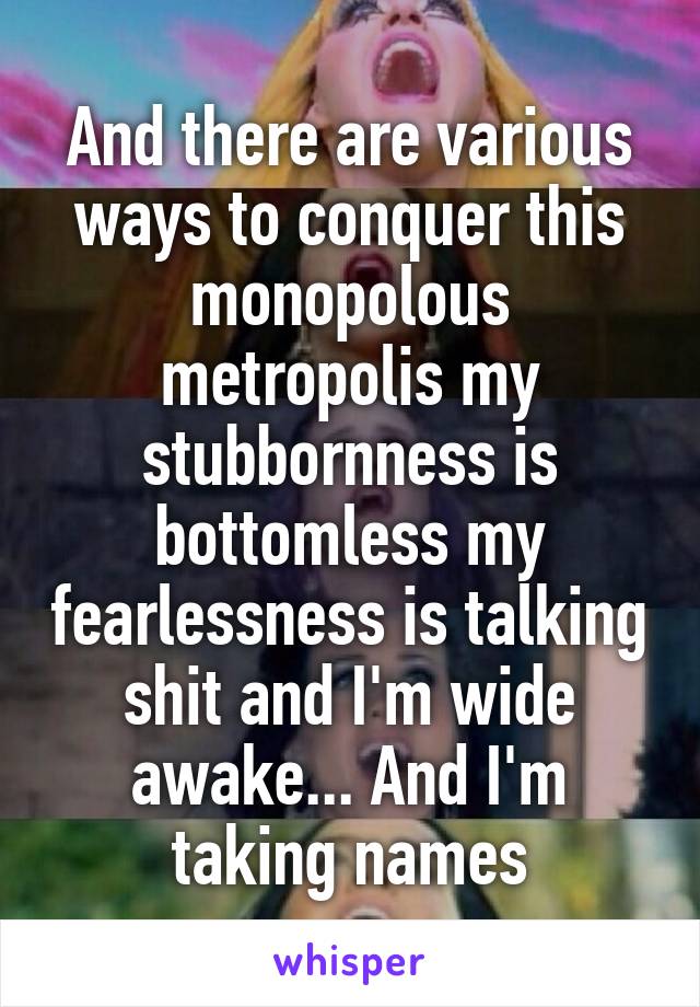 And there are various ways to conquer this monopolous metropolis my stubbornness is bottomless my fearlessness is talking shit and I'm wide awake... And I'm taking names