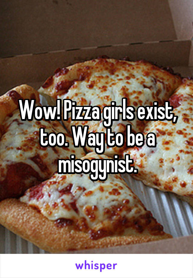 Wow! Pizza girls exist, too. Way to be a misogynist.