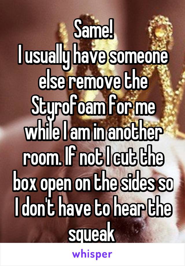 Same!
I usually have someone else remove the Styrofoam for me while I am in another room. If not I cut the box open on the sides so I don't have to hear the squeak 
