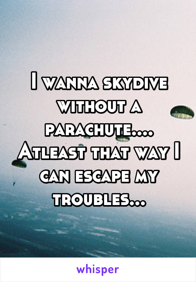 I wanna skydive without a parachute.... Atleast that way I can escape my troubles...