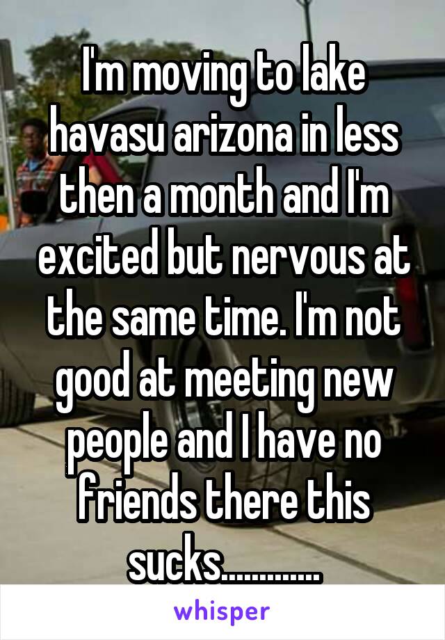 I'm moving to lake havasu arizona in less then a month and I'm excited but nervous at the same time. I'm not good at meeting new people and I have no friends there this sucks.............