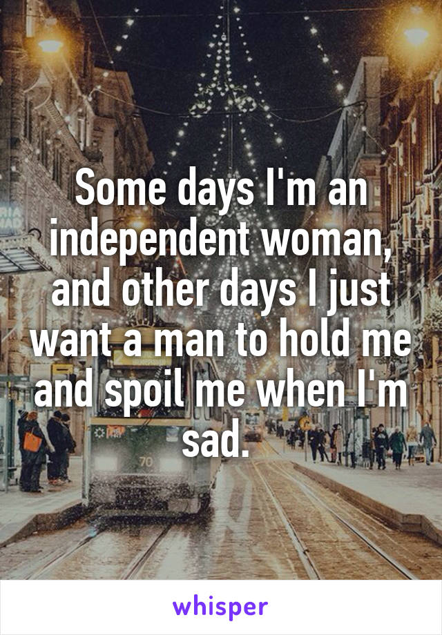 Some days I'm an independent woman, and other days I just want a man to hold me and spoil me when I'm sad. 