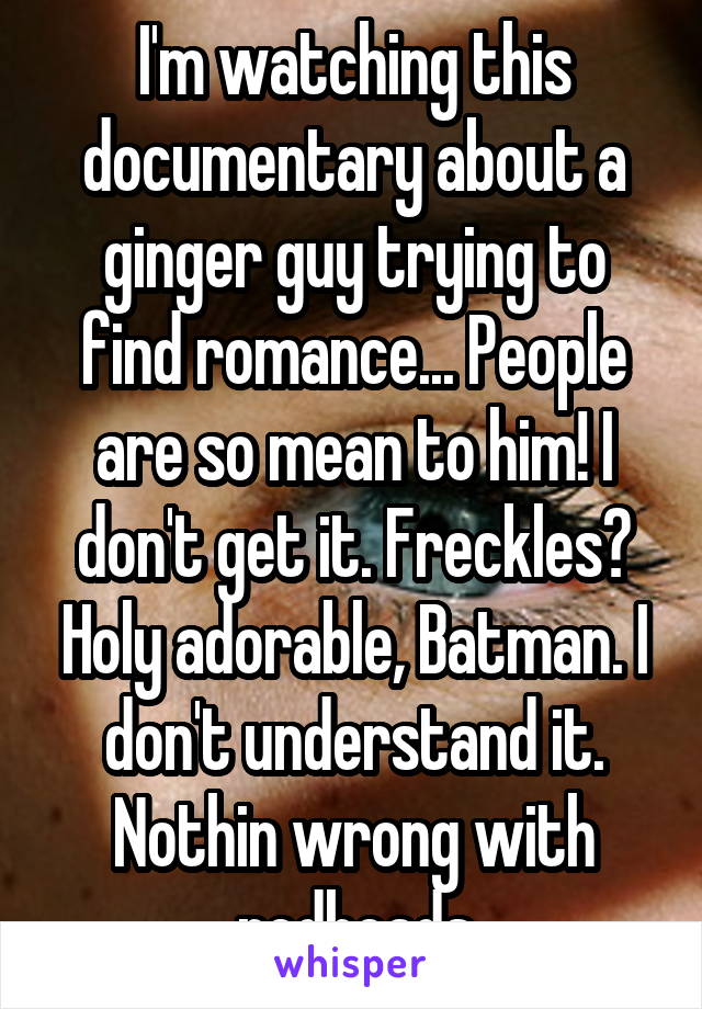 I'm watching this documentary about a ginger guy trying to find romance... People are so mean to him! I don't get it. Freckles? Holy adorable, Batman. I don't understand it. Nothin wrong with redheads
