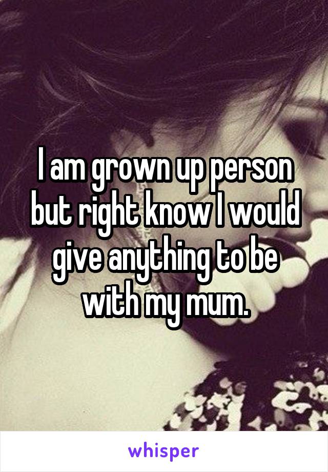 I am grown up person but right know I would give anything to be with my mum.